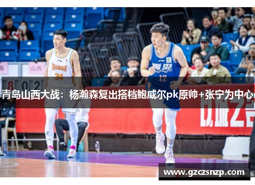 青岛山西大战：杨瀚森复出搭档鲍威尔pk原帅+张宁为中心